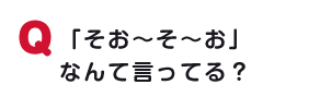 「そお～そ～お」なんて言ってる？