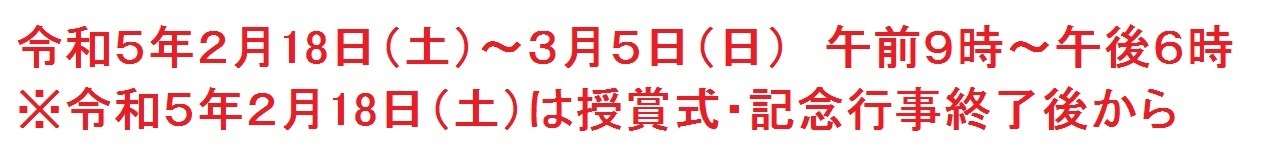 令和５年２月18日から3月5日午前9時から午後6時まで。ただし令和5年2月18日は授賞式・記念行事終了後