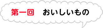 第一回　おいしいもの